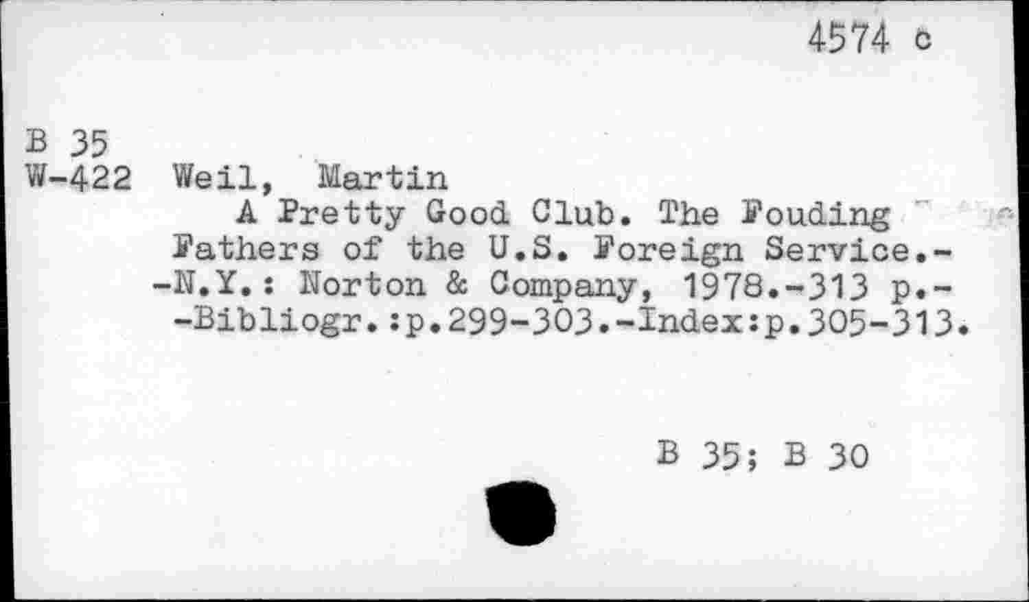 ﻿4574 c
B 35
W-422 Weil, Martin
A Pretty Good Club. The Ponding Pathers of the U.S. Poreign Service.--N.Y.: Norton & Company, 1978.-313 p.--Bibliogr.:p.299-303.-Index:p.305-313.
B 35; B 30